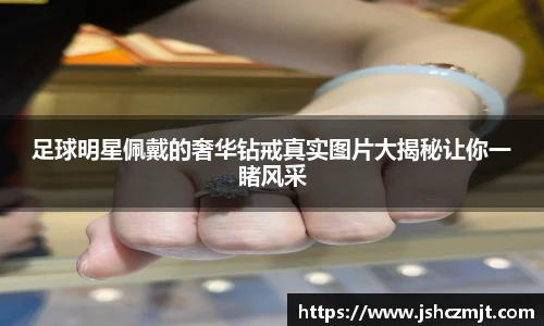 足球明星佩戴的奢华钻戒真实图片大揭秘让你一睹风采