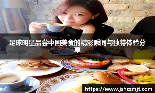 足球明星品尝中国美食的精彩瞬间与独特体验分享